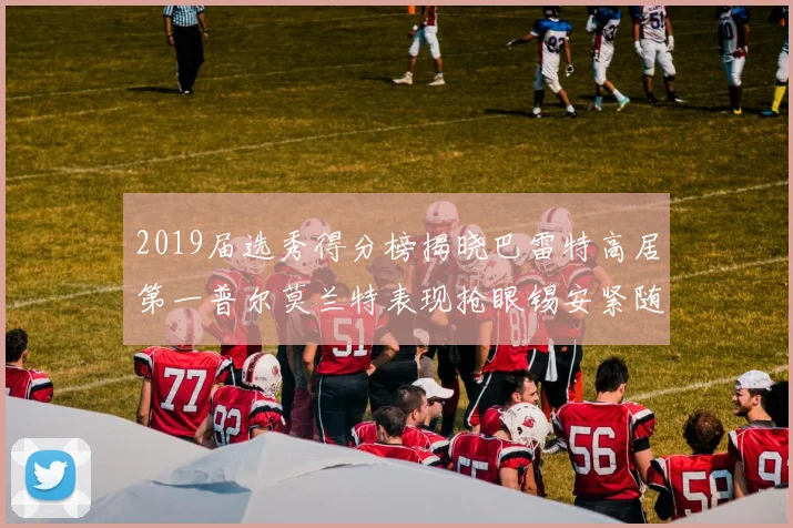 2019届选秀得分榜揭晓巴雷特高居第一普尔莫兰特表现抢眼锡安紧随其后