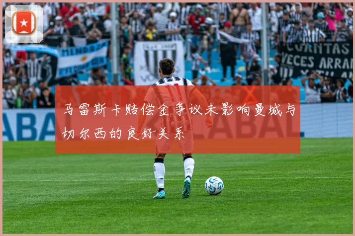 马雷斯卡赔偿金争议未影响曼城与切尔西的良好关系