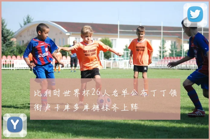 比利时世界杯26人名单公布丁丁领衔卢卡库多库裤袜齐上阵