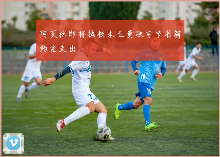 阿莫林即将执教米兰曼联可节省解约金支出