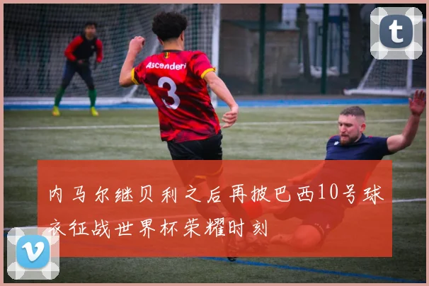内马尔继贝利之后再披巴西10号球衣征战世界杯荣耀时刻
