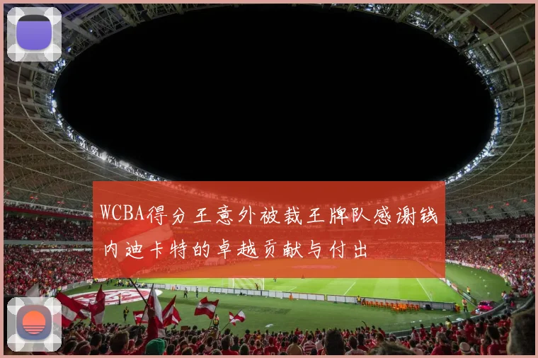 WCBA得分王意外被裁王牌队感谢钱内迪卡特的卓越贡献与付出