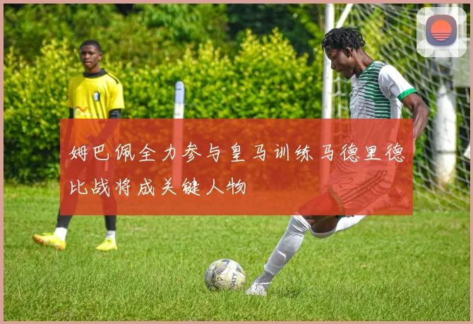 姆巴佩全力参与皇马训练马德里德比战将成关键人物