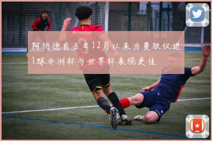 阿玛德自去年12月以来为曼联仅进1球非洲杯与世界杯表现更佳