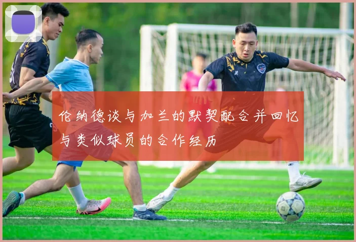 伦纳德谈与加兰的默契配合并回忆与类似球员的合作经历