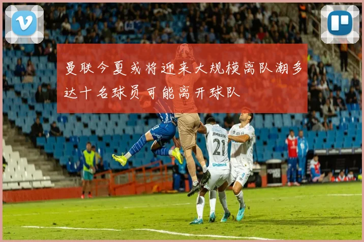 曼联今夏或将迎来大规模离队潮多达十名球员可能离开球队