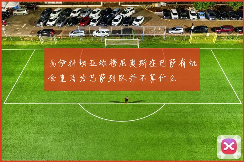 戈伊科切亚称穆尼奥斯在巴萨有机会皇马为巴萨列队并不算什么