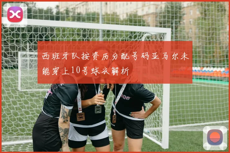 西班牙队按资历分配号码亚马尔未能穿上10号球衣解析