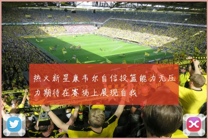 热火新星康韦尔自信投篮能力无压力期待在赛场上展现自我