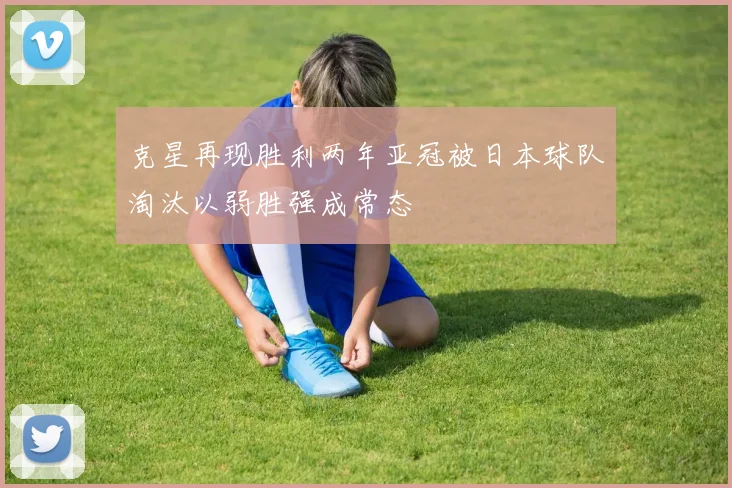 克星再现胜利两年亚冠被日本球队淘汰以弱胜强成常态