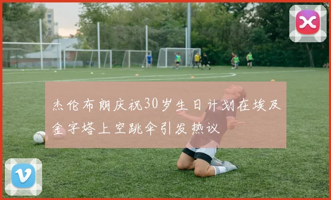 杰伦布朗庆祝30岁生日计划在埃及金字塔上空跳伞引发热议