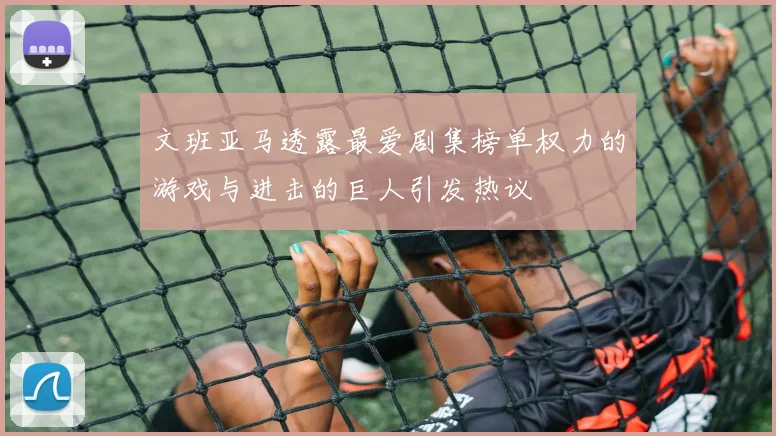 文班亚马透露最爱剧集榜单权力的游戏与进击的巨人引发热议