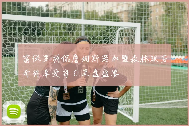 富保罗调侃詹姆斯若加盟森林狼芬奇将享受每日果盘盛宴