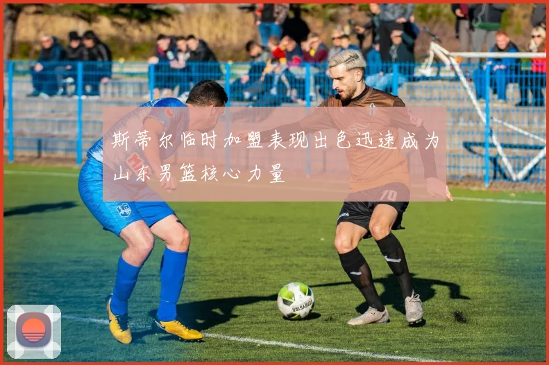 斯蒂尔临时加盟表现出色迅速成为山东男篮核心力量