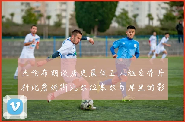 杰伦布朗谈历史最佳五人组合乔丹科比詹姆斯比尔拉塞尔与库里的影响力