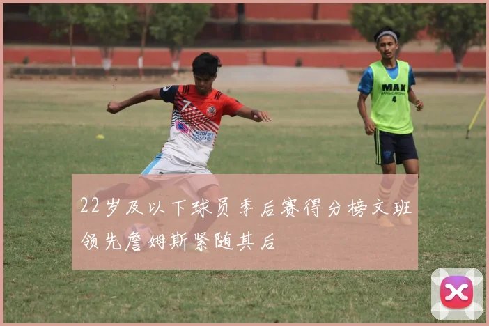 22岁及以下球员季后赛得分榜文班领先詹姆斯紧随其后