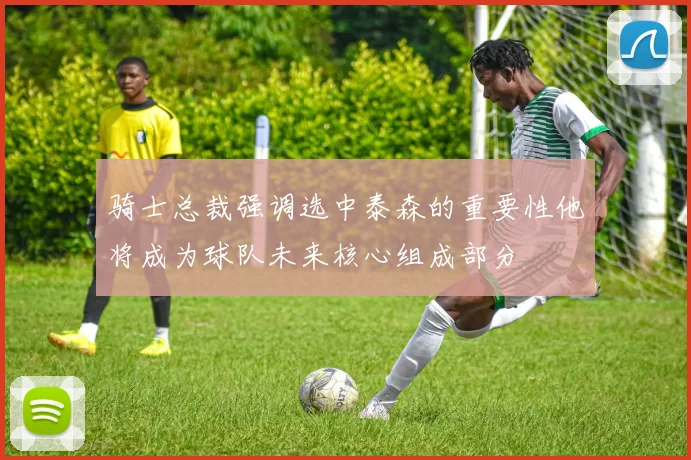 骑士总裁强调选中泰森的重要性他将成为球队未来核心组成部分
