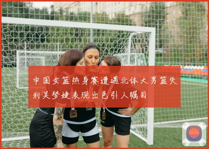 中国女篮热身赛遭遇北体大男篮失利吴梦婕表现出色引人瞩目