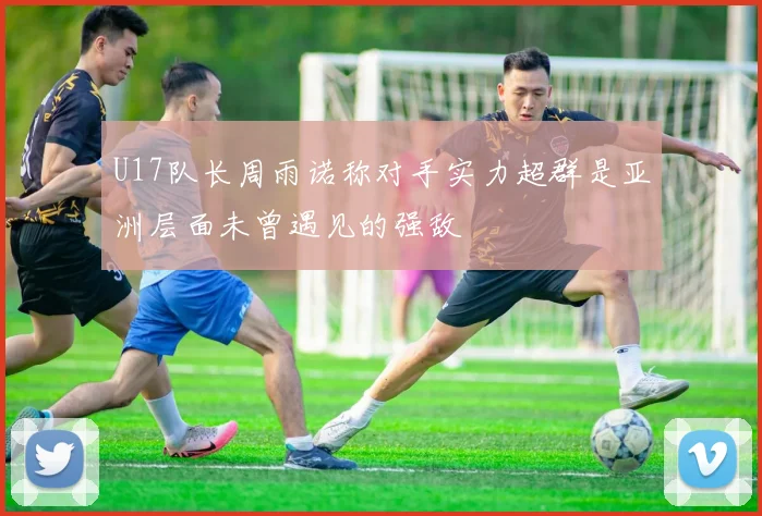 U17队长周雨诺称对手实力超群是亚洲层面未曾遇见的强敌