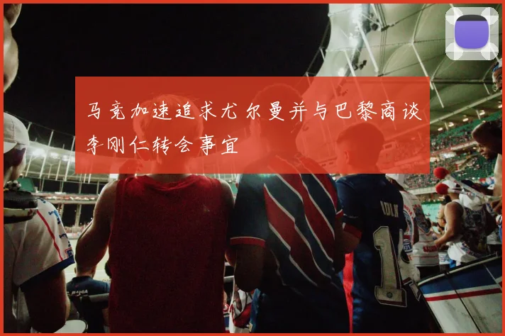 马竞加速追求尤尔曼并与巴黎商谈李刚仁转会事宜