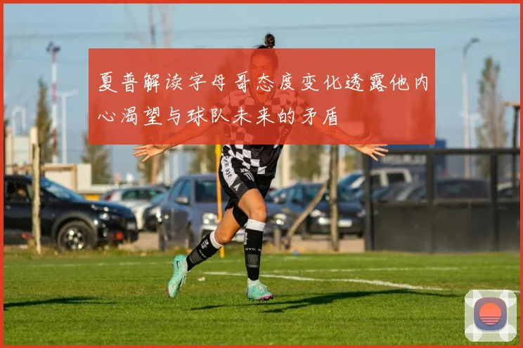 夏普解读字母哥态度变化透露他内心渴望与球队未来的矛盾