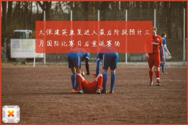 久保建英康复进入最后阶段预计三月国际比赛日后重返赛场