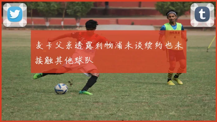 麦卡父亲透露利物浦未谈续约也未接触其他球队