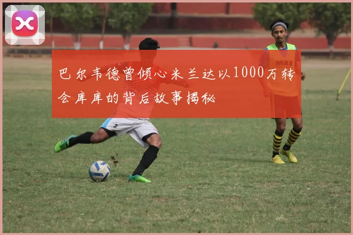 巴尔韦德曾倾心米兰达以1000万转会库库的背后故事揭秘