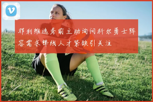 邓利维选秀前主动询问科尔勇士阵容需求锋线人才紧缺引关注