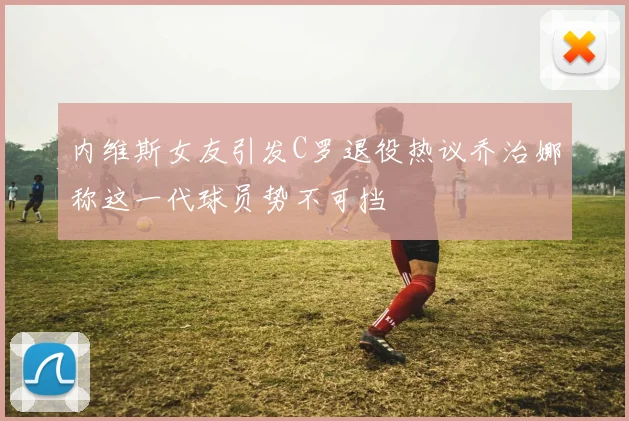 内维斯女友引发C罗退役热议乔治娜称这一代球员势不可挡