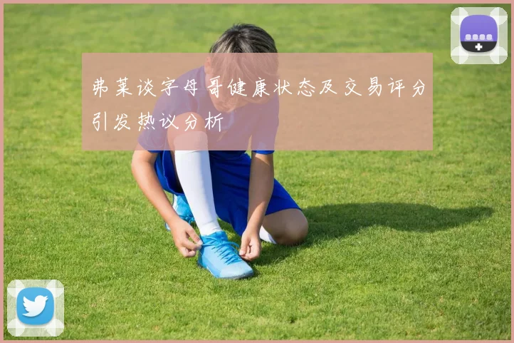 弗莱谈字母哥健康状态及交易评分引发热议分析