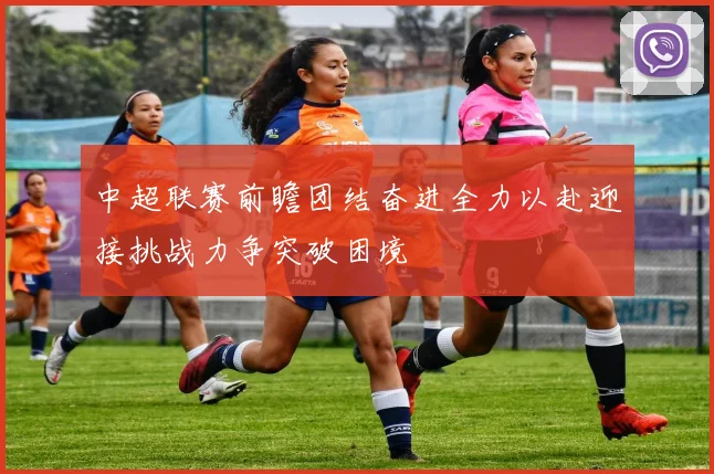 中超联赛前瞻团结奋进全力以赴迎接挑战力争突破困境