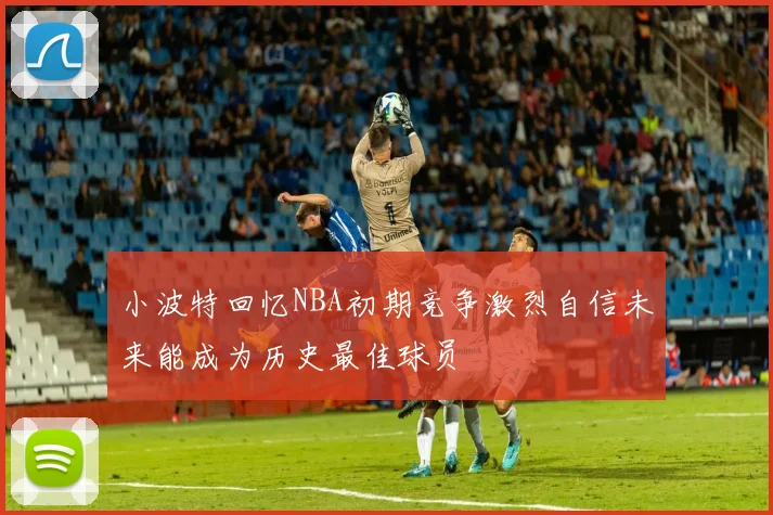 小波特回忆NBA初期竞争激烈自信未来能成为历史最佳球员