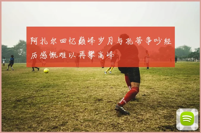 阿扎尔回忆巅峰岁月与孔蒂争吵经历感慨难以再攀高峰