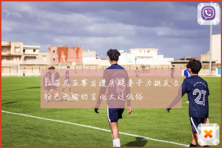 拉菲尼亚赛后遭质疑妻子力挺反击盼巴西输的言论太过低俗