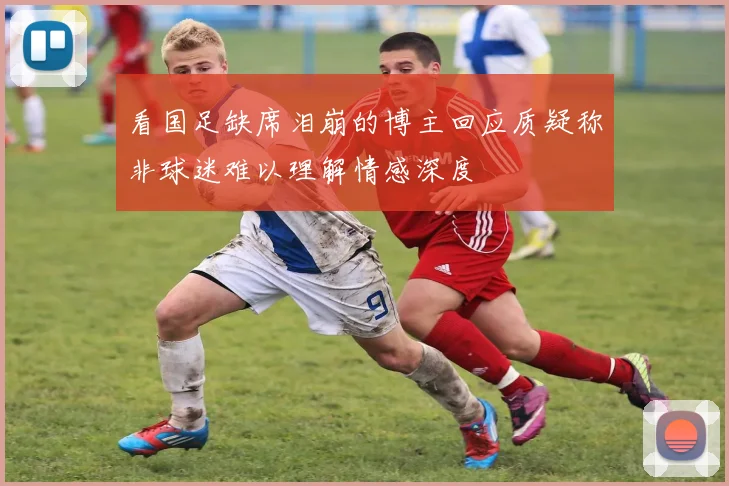 看国足缺席泪崩的博主回应质疑称非球迷难以理解情感深度