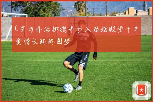C罗与乔治娜携手步入婚姻殿堂十年爱情长跑终圆梦
