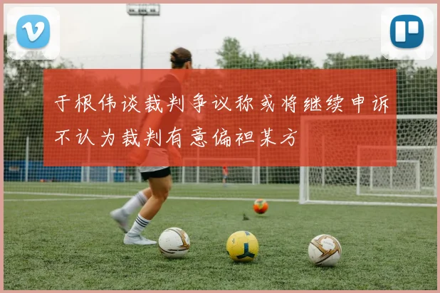 于根伟谈裁判争议称或将继续申诉不认为裁判有意偏袒某方
