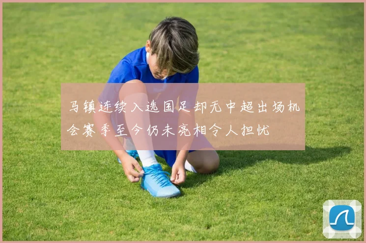 马镇连续入选国足却无中超出场机会赛季至今仍未亮相令人担忧