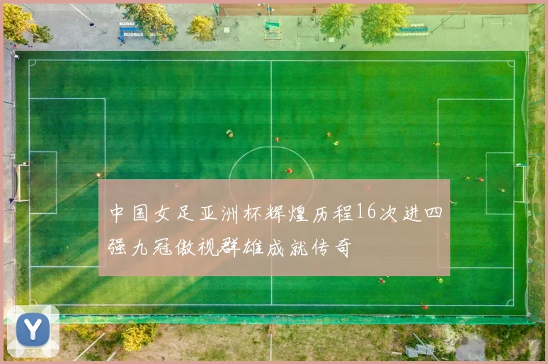 中国女足亚洲杯辉煌历程16次进四强九冠傲视群雄成就传奇