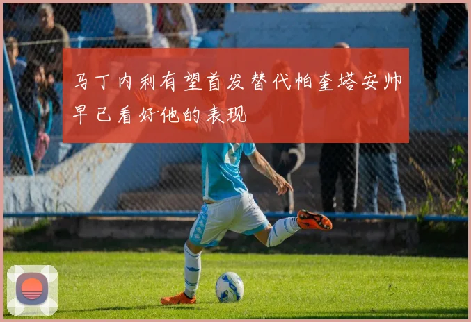马丁内利有望首发替代帕奎塔安帅早已看好他的表现